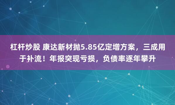 杠杆炒股 康达新材抛5.85亿定增方案，三成用于补流！年报突现亏损，负债率逐年攀升