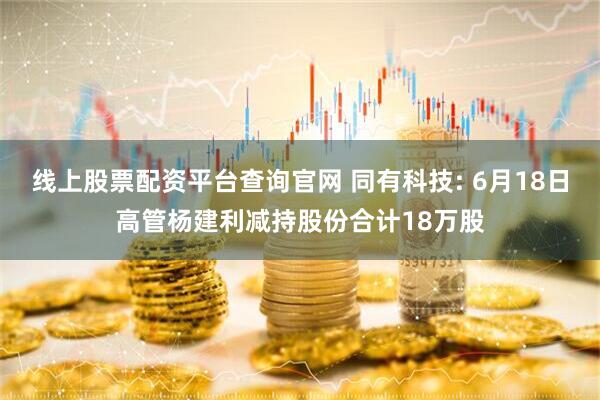 线上股票配资平台查询官网 同有科技: 6月18日高管杨建利减持股份合计18万股