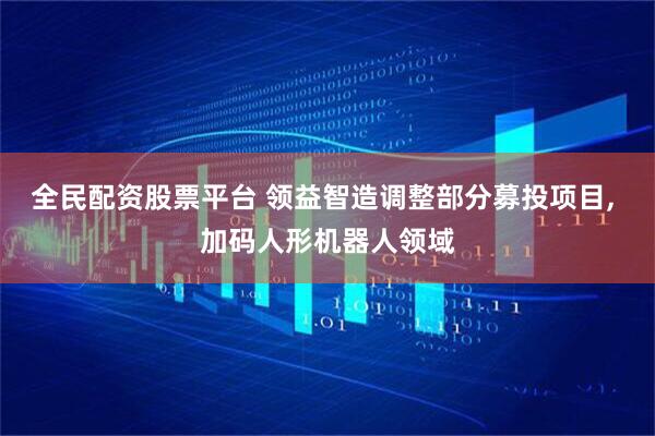 全民配资股票平台 领益智造调整部分募投项目, 加码人形机器人领域