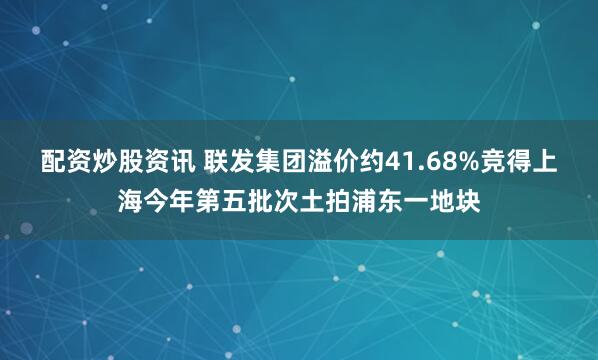 配资炒股资讯 联发集团溢价约41.68%竞得上海今年第五批次土拍浦东一地块