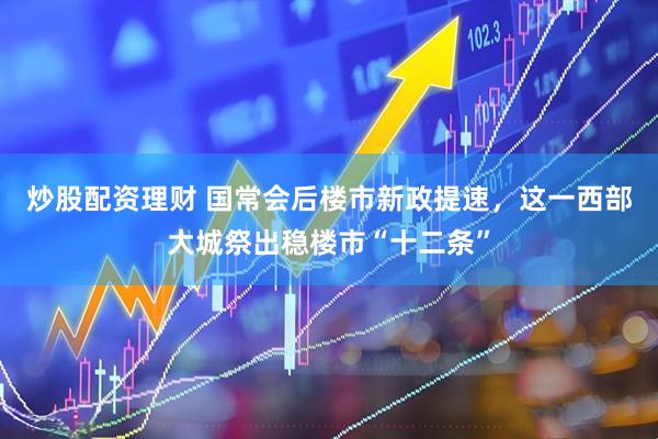 炒股配资理财 国常会后楼市新政提速，这一西部大城祭出稳楼市“十二条”