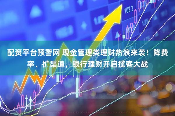 配资平台预警网 现金管理类理财热浪来袭！降费率、扩渠道，银行理财开启揽客大战