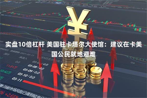 实盘10倍杠杆 美国驻卡塔尔大使馆：建议在卡美国公民就地避难