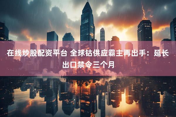 在线炒股配资平台 全球钴供应霸主再出手：延长出口禁令三个月