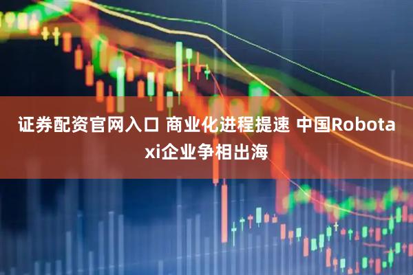 证券配资官网入口 商业化进程提速 中国Robotaxi企业争相出海