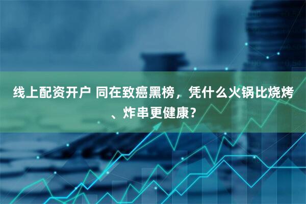 线上配资开户 同在致癌黑榜，凭什么火锅比烧烤、炸串更健康？