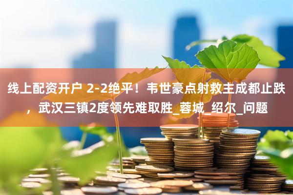 线上配资开户 2-2绝平！韦世豪点射救主成都止跌，武汉三镇2度领先难取胜_蓉城_绍尔_问题
