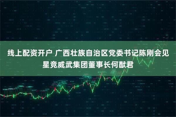 线上配资开户 广西壮族自治区党委书记陈刚会见星竞威武集团董事长何猷君