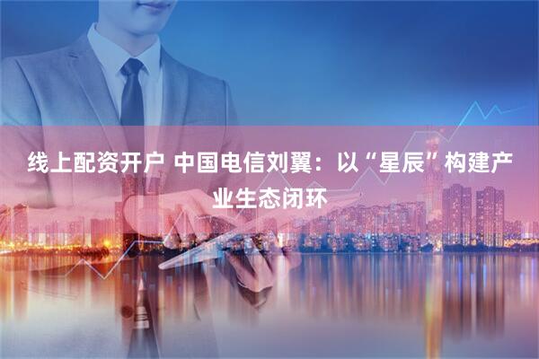 线上配资开户 中国电信刘翼：以“星辰”构建产业生态闭环