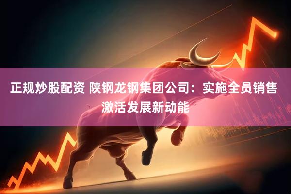 正规炒股配资 陕钢龙钢集团公司：实施全员销售 激活发展新动能