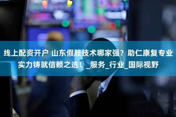 线上配资开户 山东假肢技术哪家强？助仁康复专业实力铸就信赖之选！_服务_行业_国际视野