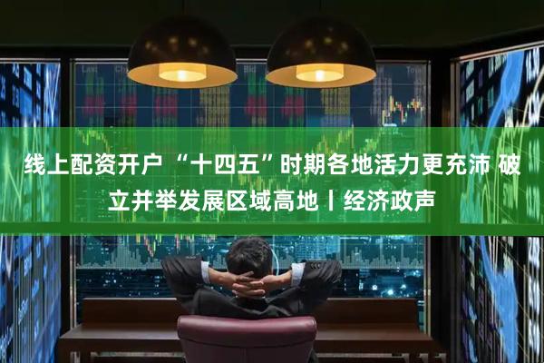 线上配资开户 “十四五”时期各地活力更充沛 破立并举发展区域高地丨经济政声