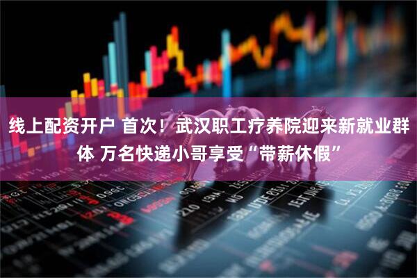 线上配资开户 首次！武汉职工疗养院迎来新就业群体 万名快递小哥享受“带薪休假”