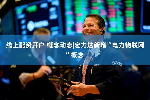 线上配资开户 概念动态|宏力达新增“电力物联网”概念