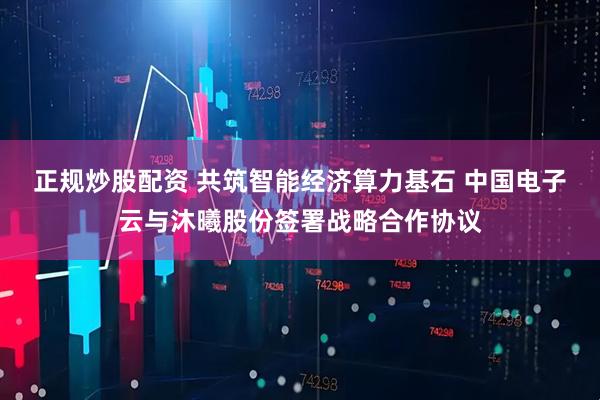 正规炒股配资 共筑智能经济算力基石 中国电子云与沐曦股份签署战略合作协议