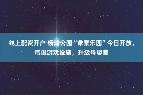 线上配资开户 杨浦公园“象素乐园”今日开放，增设游戏设施，升级母婴室