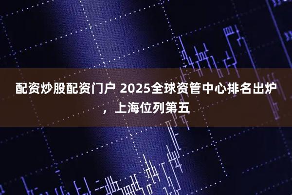 配资炒股配资门户 2025全球资管中心排名出炉，上海位列第五