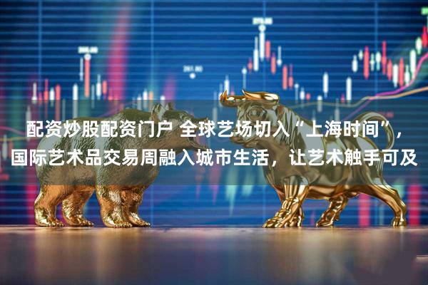 配资炒股配资门户 全球艺场切入“上海时间”，国际艺术品交易周融入城市生活，让艺术触手可及