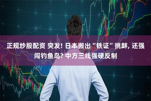 正规炒股配资 突发! 日本搬出“铁证”挑衅, 还强闯钓鱼岛? 中方三线强硬反制