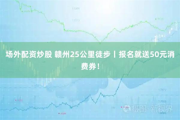 场外配资炒股 赣州25公里徒步丨报名就送50元消费券！