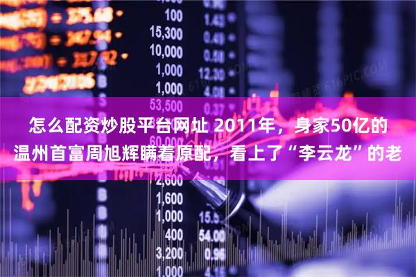 怎么配资炒股平台网址 2011年，身家50亿的温州首富周旭辉瞒着原配，看上了“李云龙”的老