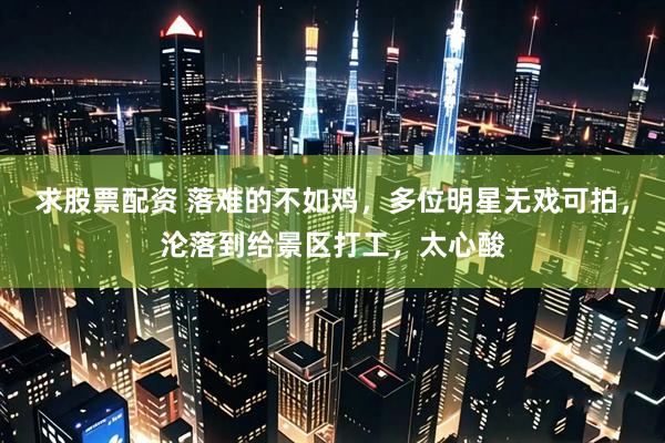 求股票配资 落难的不如鸡，多位明星无戏可拍，沦落到给景区打工，太心酸