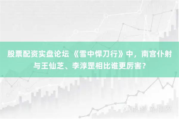 股票配资实盘论坛 《雪中悍刀行》中，南宫仆射与王仙芝、李淳罡相比谁更厉害？